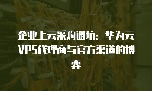 企业上云采购避坑：华为云VPS代理商与官方渠道的博弈
