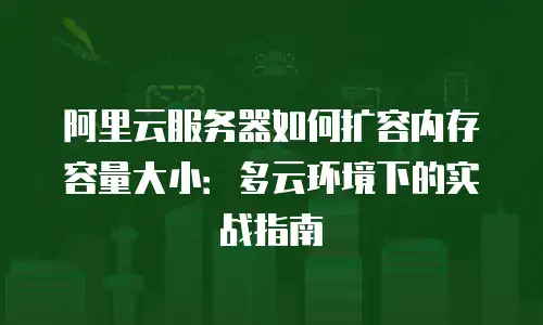 阿里云服务器如何扩容内存容量大小：多云环境下的实战指南