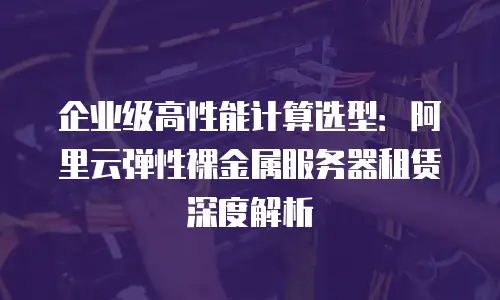 企业级高性能计算选型：阿里云弹性裸金属服务器租赁深度解析