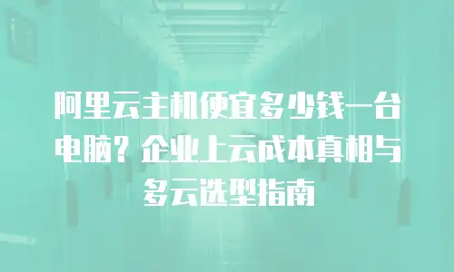 阿里云主机便宜多少钱一台电脑？企业上云成本真相与多云选型指南
