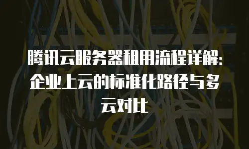 腾讯云服务器租用流程详解：企业上云的标准化路径与多云对比
