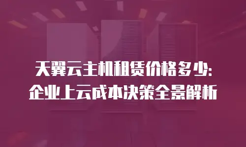 天翼云主机租赁价格多少：企业上云成本决策全景解析