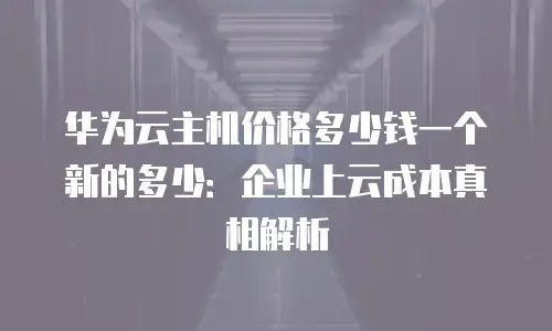 华为云主机价格多少钱一个新的多少：企业上云成本真相解析