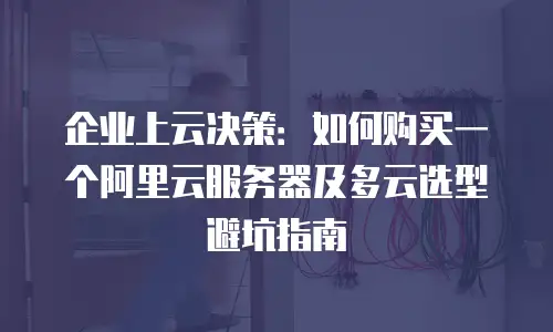 企业上云决策：如何购买一个阿里云服务器及多云选型避坑指南