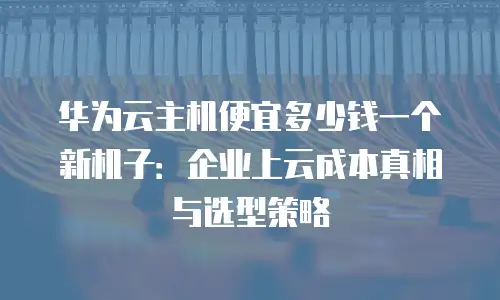 华为云主机便宜多少钱一个新机子：企业上云成本真相与选型策略