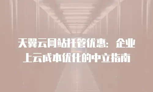 天翼云网站托管优惠：企业上云成本优化的中立指南