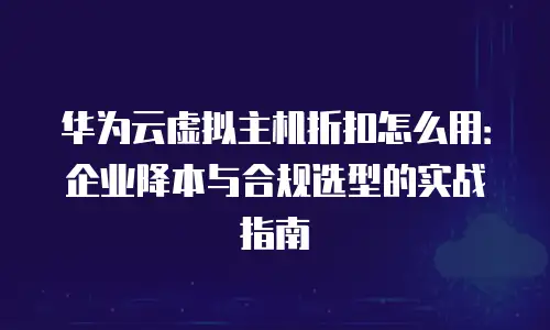华为云虚拟主机折扣怎么用：企业降本与合规选型的实战指南