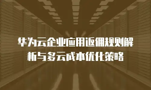 华为云企业应用返佣规则解析与多云成本优化策略