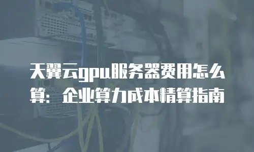 天翼云gpu服务器费用怎么算：企业算力成本精算指南