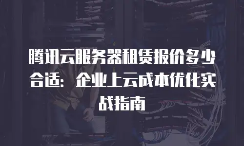 腾讯云服务器租赁报价多少合适：企业上云成本优化实战指南