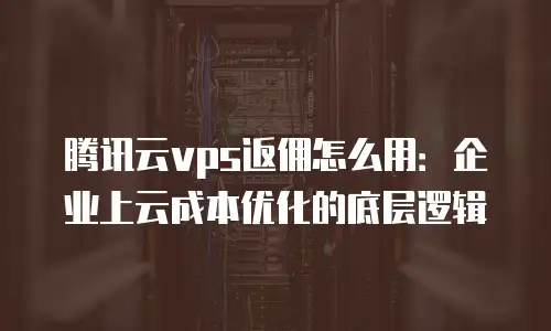腾讯云vps返佣怎么用：企业上云成本优化的底层逻辑