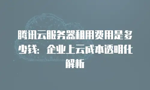 腾讯云服务器租用费用是多少钱：企业上云成本透明化解析