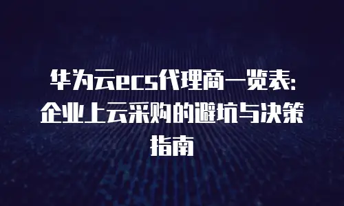 华为云ecs代理商一览表：企业上云采购的避坑与决策指南