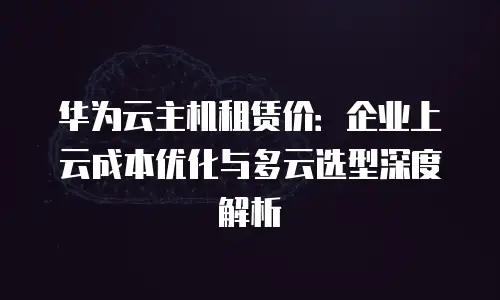 华为云主机租赁价：企业上云成本优化与多云选型深度解析