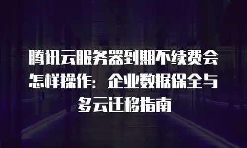 腾讯云服务器到期不续费会怎样操作：企业数据保全与多云迁移指南