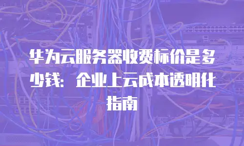 华为云服务器收费标价是多少钱：企业上云成本透明化指南
