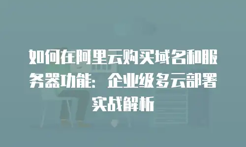 如何在阿里云购买域名和服务器功能：企业级多云部署实战解析