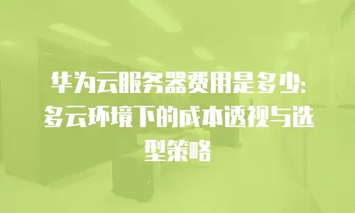 华为云服务器费用是多少：多云环境下的成本透视与选型策略