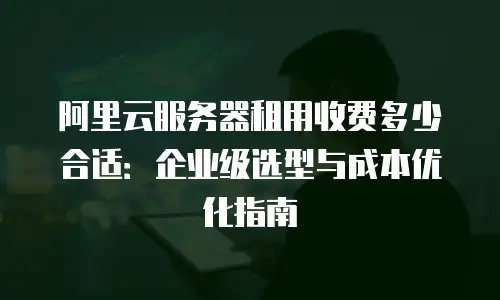 阿里云服务器租用收费多少合适：企业级选型与成本优化指南