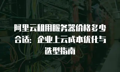 阿里云租用服务器价格多少合适：企业上云成本优化与选型指南