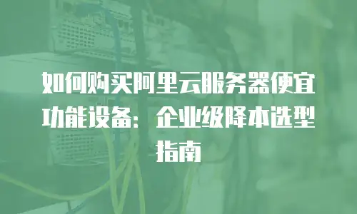 如何购买阿里云服务器便宜功能设备：企业级降本选型指南
