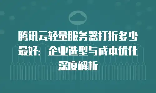 腾讯云轻量服务器打折多少最好：企业选型与成本优化深度解析