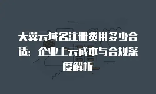天翼云域名注册费用多少合适：企业上云成本与合规深度解析