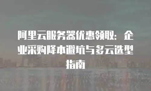 阿里云服务器优惠领取：企业采购降本避坑与多云选型指南