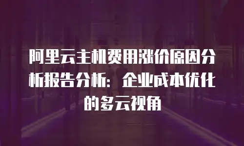 阿里云主机费用涨价原因分析报告分析：企业成本优化的多云视角