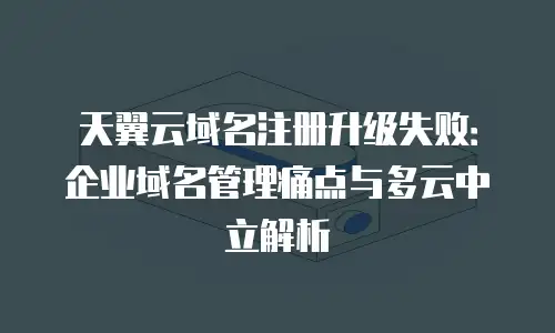天翼云域名注册升级失败：企业域名管理痛点与多云中立解析