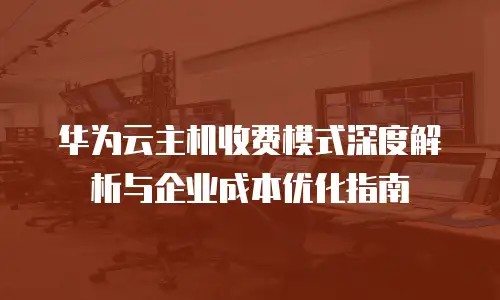 华为云主机收费模式深度解析与企业成本优化指南