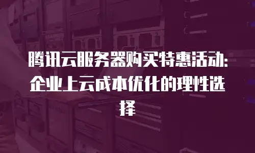 腾讯云服务器购买特惠活动：企业上云成本优化的理性选择