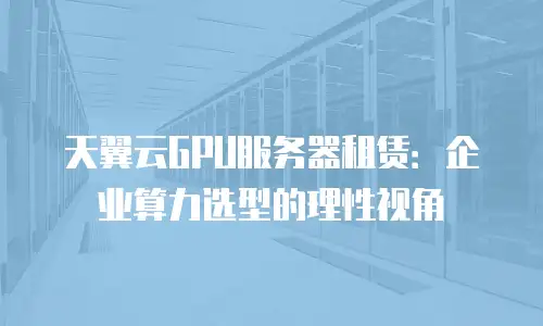 天翼云GPU服务器租赁：企业算力选型的理性视角