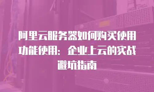 阿里云服务器如何购买使用功能使用：企业上云的实战避坑指南