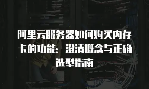 阿里云服务器如何购买内存卡的功能：澄清概念与正确选型指南