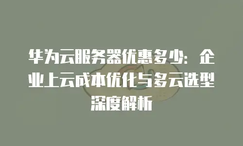 华为云服务器优惠多少：企业上云成本优化与多云选型深度解析