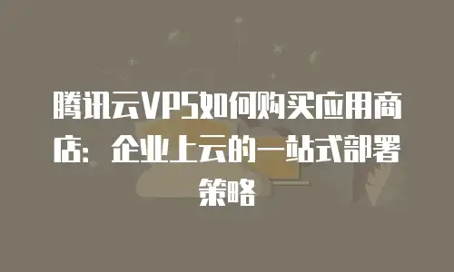 腾讯云VPS如何购买应用商店：企业上云的一站式部署策略