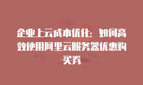 企业上云成本优化：如何高效使用阿里云服务器优惠购买券