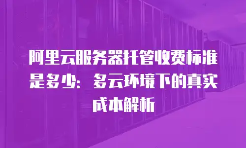 阿里云服务器托管收费标准是多少：多云环境下的真实成本解析