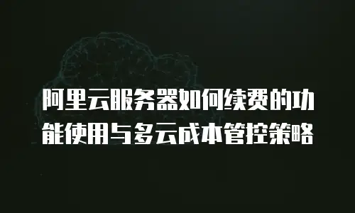 阿里云服务器如何续费的功能使用与多云成本管控策略