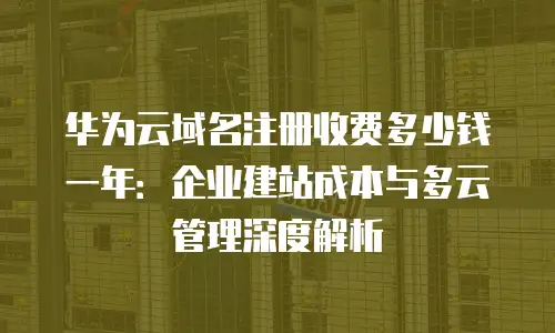 华为云域名注册收费多少钱一年：企业建站成本与多云管理深度解析