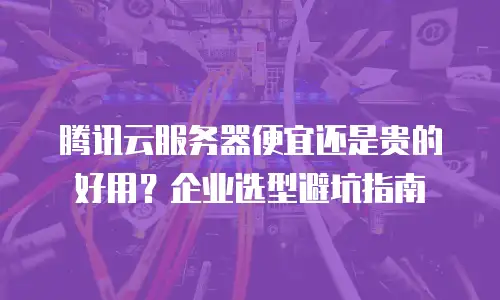 腾讯云服务器便宜还是贵的好用？企业选型避坑指南
