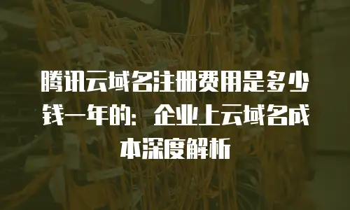 腾讯云域名注册费用是多少钱一年的：企业上云域名成本深度解析