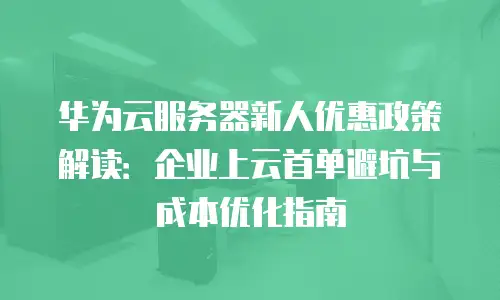 华为云服务器新人优惠政策解读：企业上云首单避坑与成本优化指南
