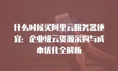 什么时候买阿里云服务器便宜：企业级云资源采购与成本优化全解析