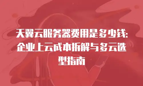 天翼云服务器费用是多少钱：企业上云成本拆解与多云选型指南