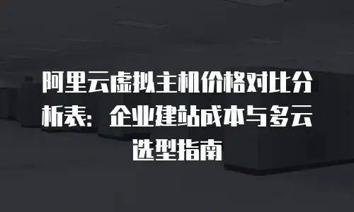 阿里云虚拟主机价格对比分析表：企业建站成本与多云选型指南