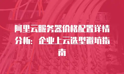 阿里云服务器价格配置详情分析：企业上云选型避坑指南