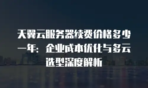 天翼云服务器续费价格多少一年：企业成本优化与多云选型深度解析