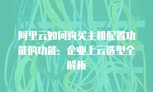 阿里云如何购买主机配置功能的功能：企业上云选型全解析